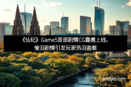 《仙纪》Game5首部剧情CG震撼上线，催泪剧情引发玩家热泪盈眶